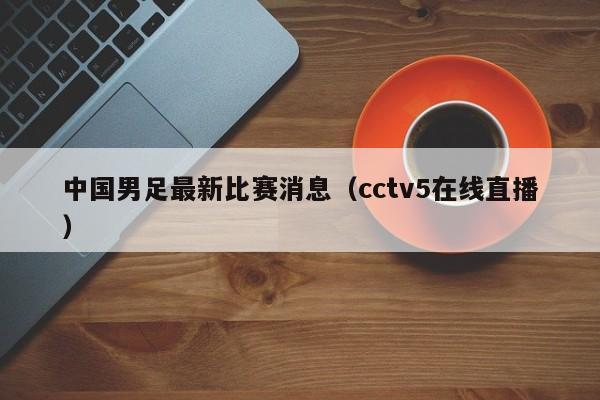 中国男足最新比赛消息（cctv5在线直播）