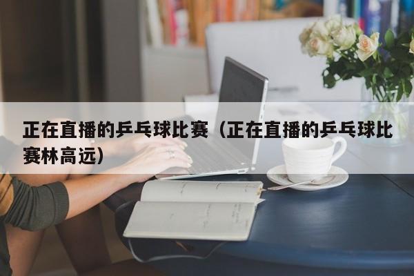 正在直播的乒乓球比赛（正在直播的乒乓球比赛林高远）