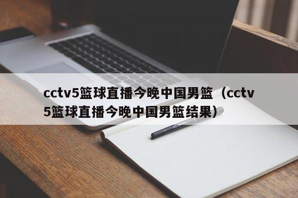 cctv5篮球直播今晚中国男篮（cctv5篮球直播今晚中国男篮结果）