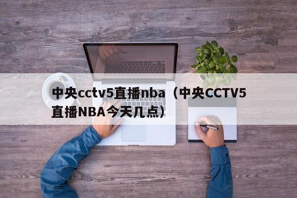 中央cctv5直播nba（中央CCTV5直播NBA今天几点）