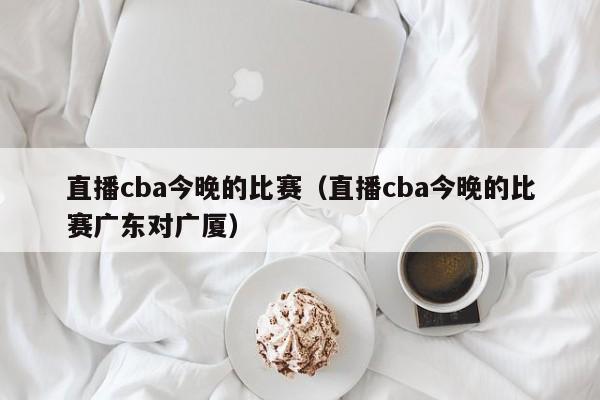 直播cba今晚的比赛（直播cba今晚的比赛广东对广厦）