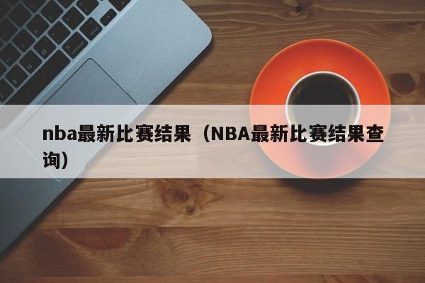 nba最新比赛结果（NBA最新比赛结果查询）