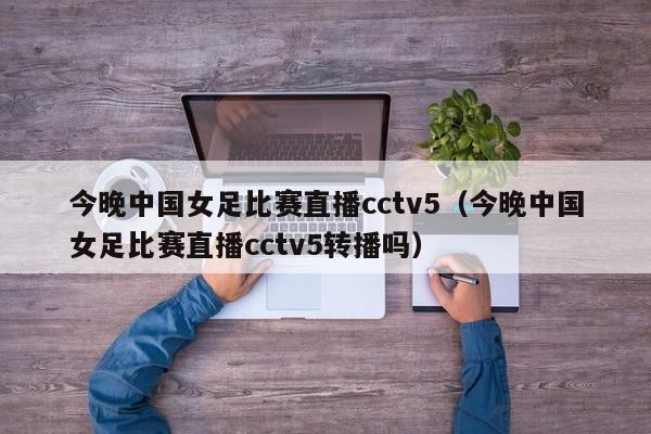 今晚中国女足比赛直播cctv5（今晚中国女足比赛直播cctv5转播吗）