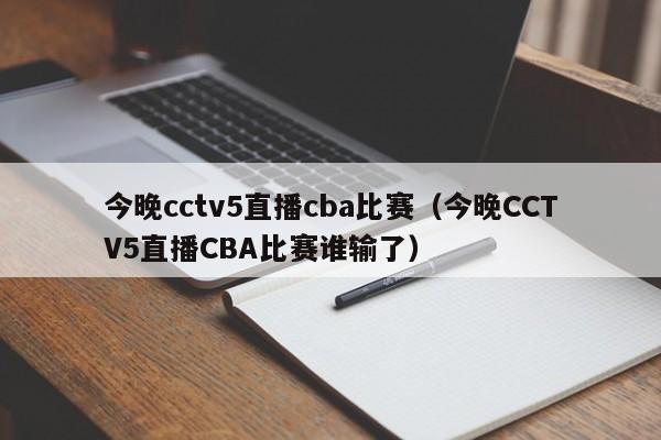 今晚cctv5直播cba比赛（今晚CCTV5直播CBA比赛谁输了）