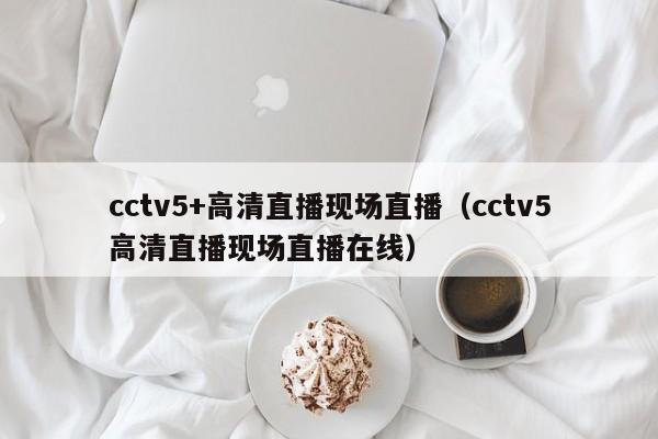 cctv5+高清直播现场直播（cctv5高清直播现场直播在线）