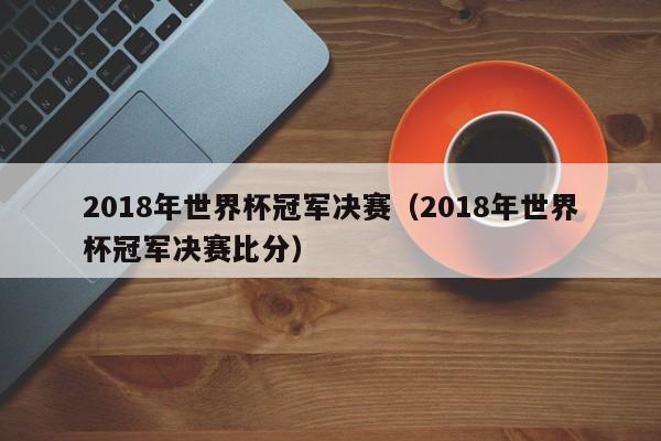 2018年世界杯冠军决赛（2018年世界杯冠军决赛比分）