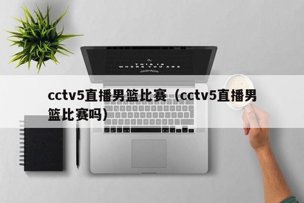 cctv5直播男篮比赛（cctv5直播男篮比赛吗）