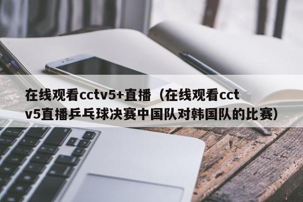 在线观看cctv5+直播（在线观看cctv5直播乒乓球决赛中国队对韩国队的比赛）