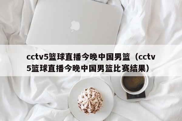 cctv5篮球直播今晚中国男篮（cctv5篮球直播今晚中国男篮比赛结果）