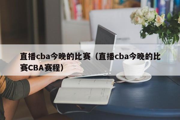 直播cba今晚的比赛（直播cba今晚的比赛CBA赛程）